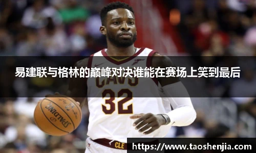 易建联与格林的巅峰对决谁能在赛场上笑到最后